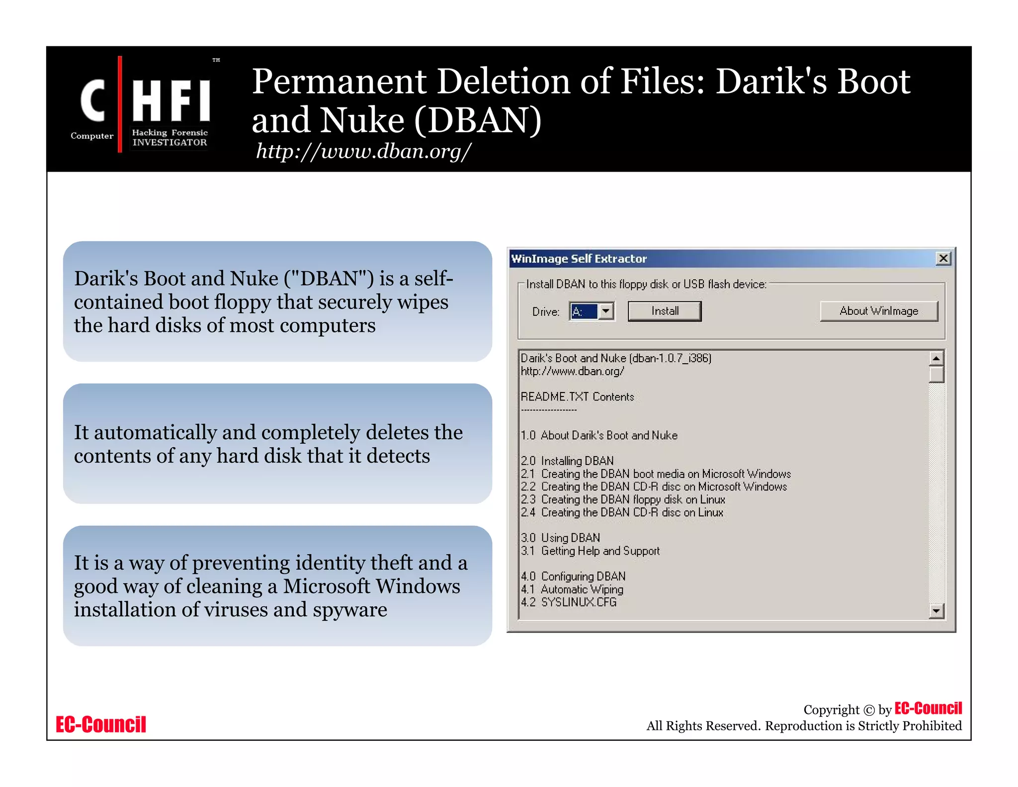 EC-Council
Copyright © by EC-Council
All Rights Reserved. Reproduction is Strictly Prohibited
Permanent Deletion of Files: Darik's Boot
and Nuke (DBAN)
http://www.dban.org/
Darik's Boot and Nuke ("DBAN") is a self-
contained boot floppy that securely wipes
the hard disks of most computers
It automatically and completely deletes the
contents of any hard disk that it detects
It is a way of preventing identity theft and a
good way of cleaning a Microsoft Windows
installation of viruses and spyware
 