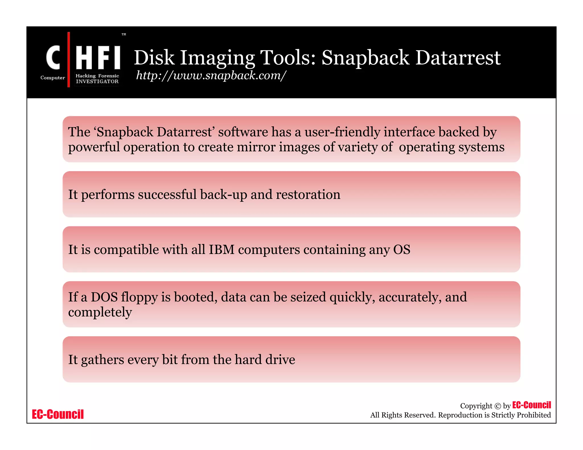 EC-Council
Copyright © by EC-Council
All Rights Reserved. Reproduction is Strictly Prohibited
Disk Imaging Tools: Snapback Datarrest
http://www.snapback.com/
The ‘Snapback Datarrest’ software has a user-friendly interface backed by
powerful operation to create mirror images of variety of operating systems
It performs successful back-up and restoration
It is compatible with all IBM computers containing any OS
If a DOS floppy is booted, data can be seized quickly, accurately, and
completely
It gathers every bit from the hard drive
 