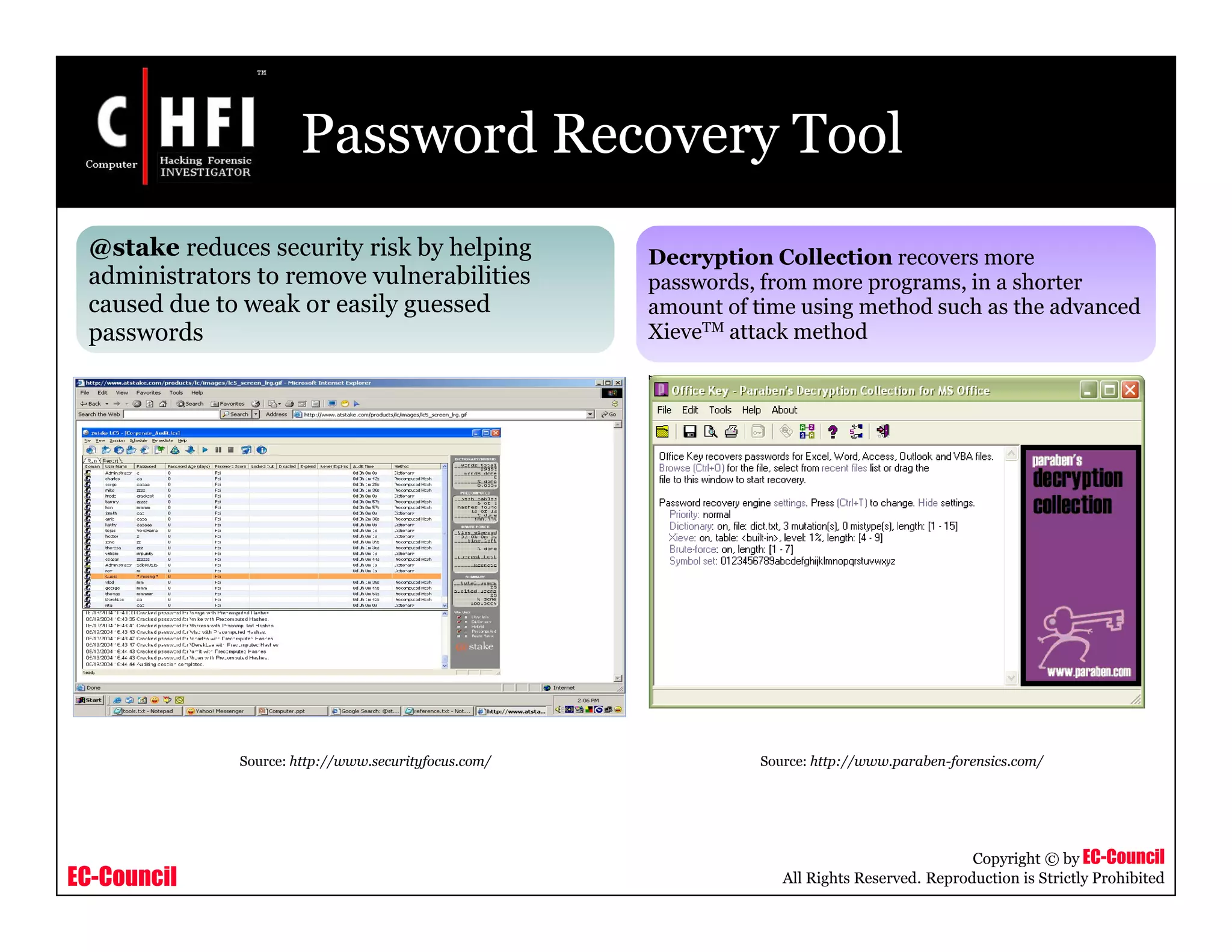 EC-Council
Copyright © by EC-Council
All Rights Reserved. Reproduction is Strictly Prohibited
Password Recovery Tool
@stake reduces security risk by helping
administrators to remove vulnerabilities
caused due to weak or easily guessed
passwords
Decryption Collection recovers more
passwords, from more programs, in a shorter
amount of time using method such as the advanced
XieveTM attack method
Source: http://www.securityfocus.com/ Source: http://www.paraben-forensics.com/
 