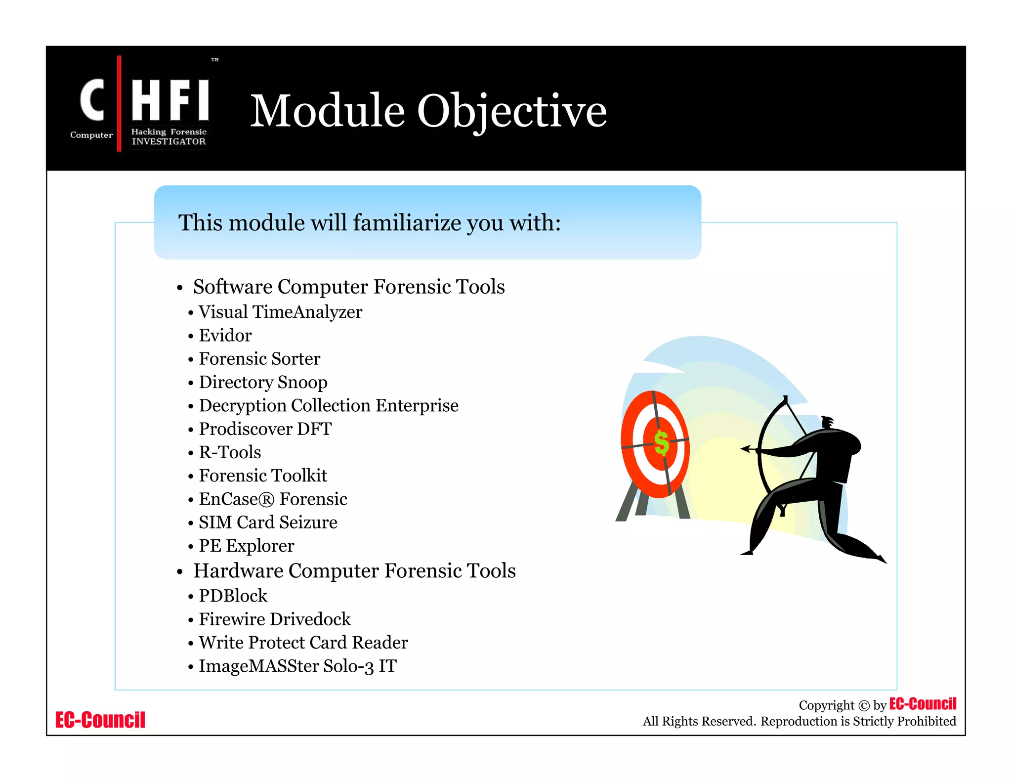 EC-Council
Copyright © by EC-Council
All Rights Reserved. Reproduction is Strictly Prohibited
Module Objective
• Software Computer Forensic Tools
• Visual TimeAnalyzer
• Evidor
• Forensic Sorter
• Directory Snoop
• Decryption Collection Enterprise
• Prodiscover DFT
• R-Tools
• Forensic Toolkit
• EnCase® Forensic
• SIM Card Seizure
• PE Explorer
• Hardware Computer Forensic Tools
• PDBlock
• Firewire Drivedock
• Write Protect Card Reader
• ImageMASSter Solo-3 IT
This module will familiarize you with:
 
