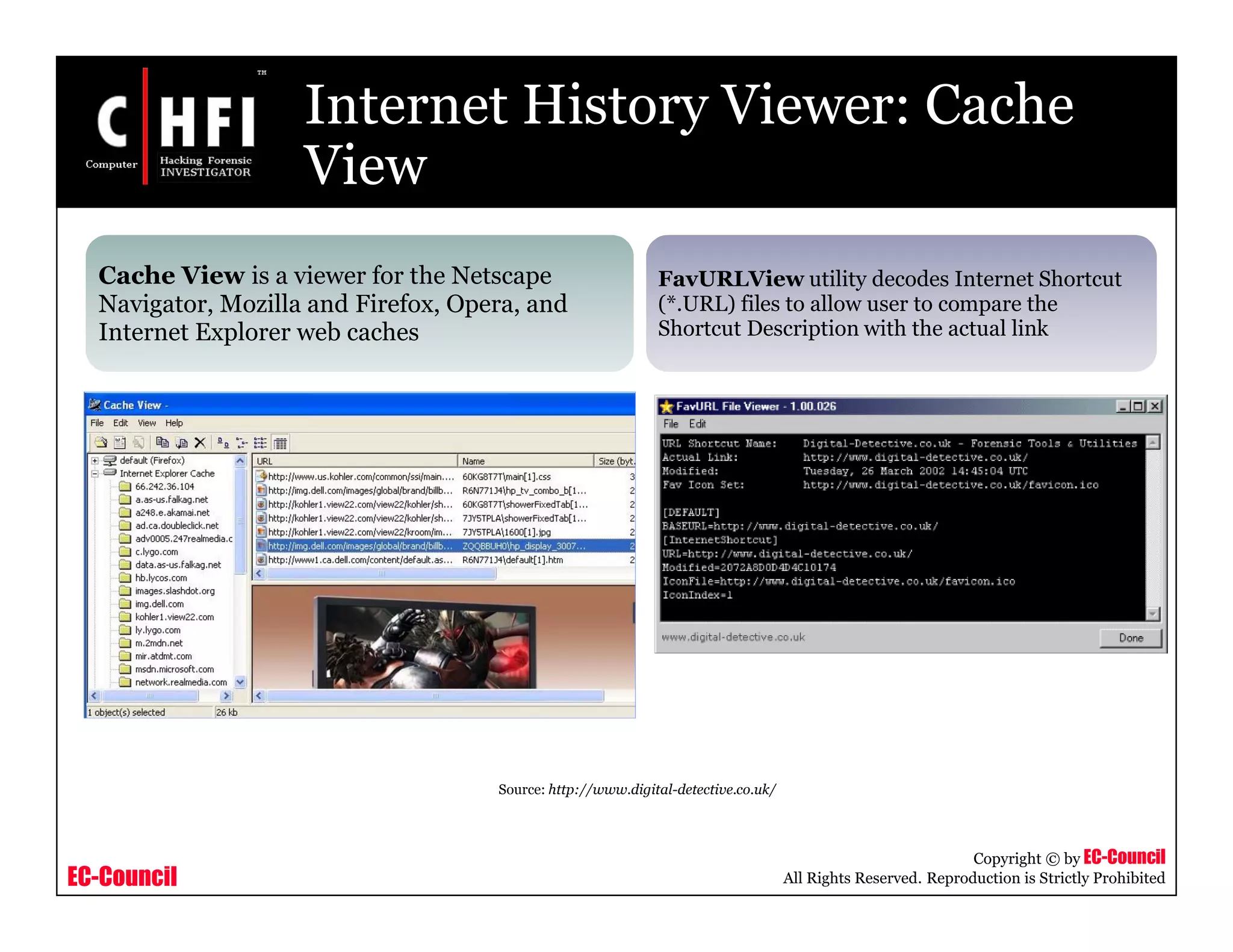 EC-Council
Copyright © by EC-Council
All Rights Reserved. Reproduction is Strictly Prohibited
Internet History Viewer: Cache
View
Cache View is a viewer for the Netscape
Navigator, Mozilla and Firefox, Opera, and
Internet Explorer web caches
FavURLView utility decodes Internet Shortcut
(*.URL) files to allow user to compare the
Shortcut Description with the actual link
Source: http://www.digital-detective.co.uk/
 