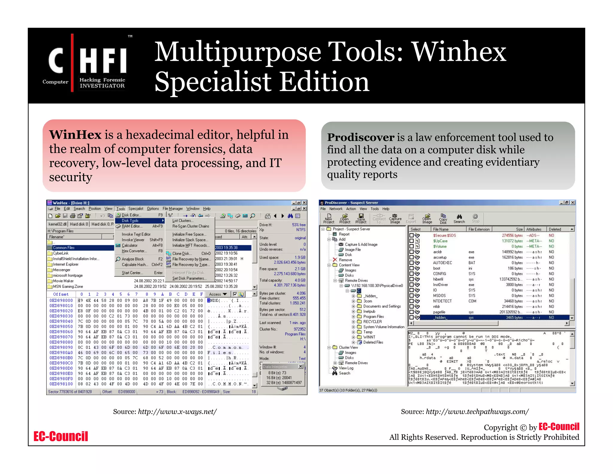 EC-Council
Copyright © by EC-Council
All Rights Reserved. Reproduction is Strictly Prohibited
Multipurpose Tools: Winhex
Specialist Edition
WinHex is a hexadecimal editor, helpful in
the realm of computer forensics, data
recovery, low-level data processing, and IT
security
Prodiscover is a law enforcement tool used to
find all the data on a computer disk while
protecting evidence and creating evidentiary
quality reports
Source: http://www.x-ways.net/ Source: http://www.techpathways.com/
 