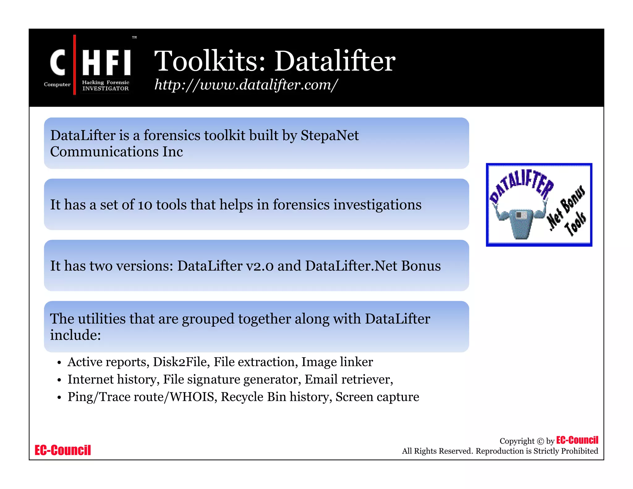 EC-Council
Copyright © by EC-Council
All Rights Reserved. Reproduction is Strictly Prohibited
Toolkits: Datalifter
http://www.datalifter.com/
DataLifter is a forensics toolkit built by StepaNet
Communications Inc
It has a set of 10 tools that helps in forensics investigations
It has two versions: DataLifter v2.0 and DataLifter.Net Bonus
The utilities that are grouped together along with DataLifter
include:
• Active reports, Disk2File, File extraction, Image linker
• Internet history, File signature generator, Email retriever,
• Ping/Trace route/WHOIS, Recycle Bin history, Screen capture
 