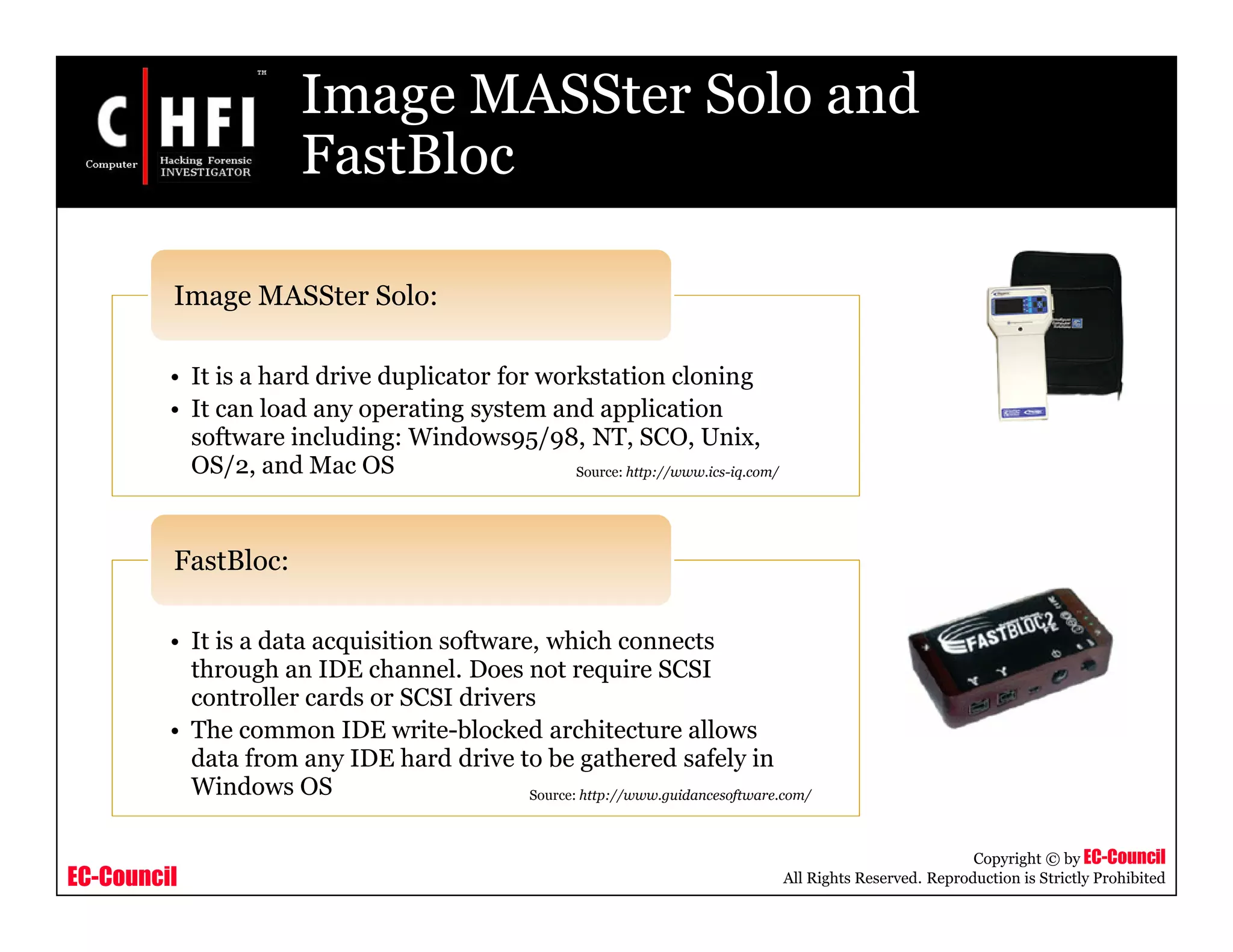 EC-Council
Copyright © by EC-Council
All Rights Reserved. Reproduction is Strictly Prohibited
Image MASSter Solo and
FastBloc
• It is a hard drive duplicator for workstation cloning
• It can load any operating system and application
software including: Windows95/98, NT, SCO, Unix,
OS/2, and Mac OS
Image MASSter Solo:
• It is a data acquisition software, which connects
through an IDE channel. Does not require SCSI
controller cards or SCSI drivers
• The common IDE write-blocked architecture allows
data from any IDE hard drive to be gathered safely in
Windows OS
FastBloc:
Source: http://www.guidancesoftware.com/
Source: http://www.ics-iq.com/
 