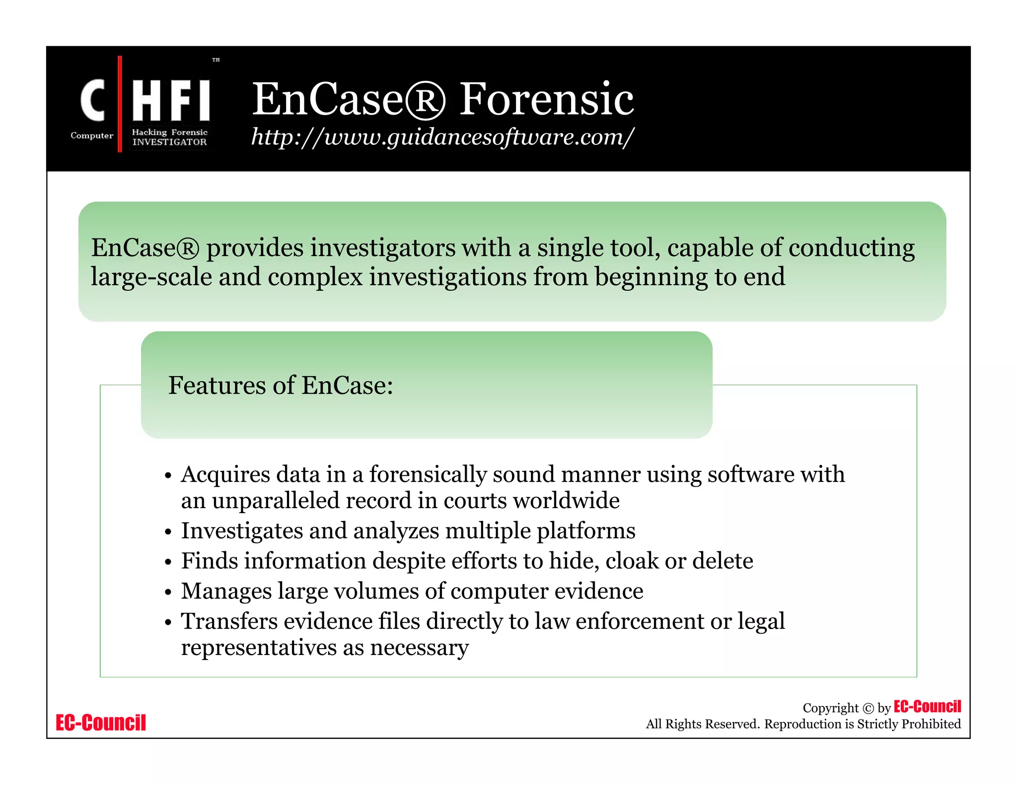 EC-Council
Copyright © by EC-Council
All Rights Reserved. Reproduction is Strictly Prohibited
EnCase® Forensic
http://www.guidancesoftware.com/
• Acquires data in a forensically sound manner using software with
an unparalleled record in courts worldwide
• Investigates and analyzes multiple platforms
• Finds information despite efforts to hide, cloak or delete
• Manages large volumes of computer evidence
• Transfers evidence files directly to law enforcement or legal
representatives as necessary
Features of EnCase:
EnCase® provides investigators with a single tool, capable of conducting
large-scale and complex investigations from beginning to end
 
