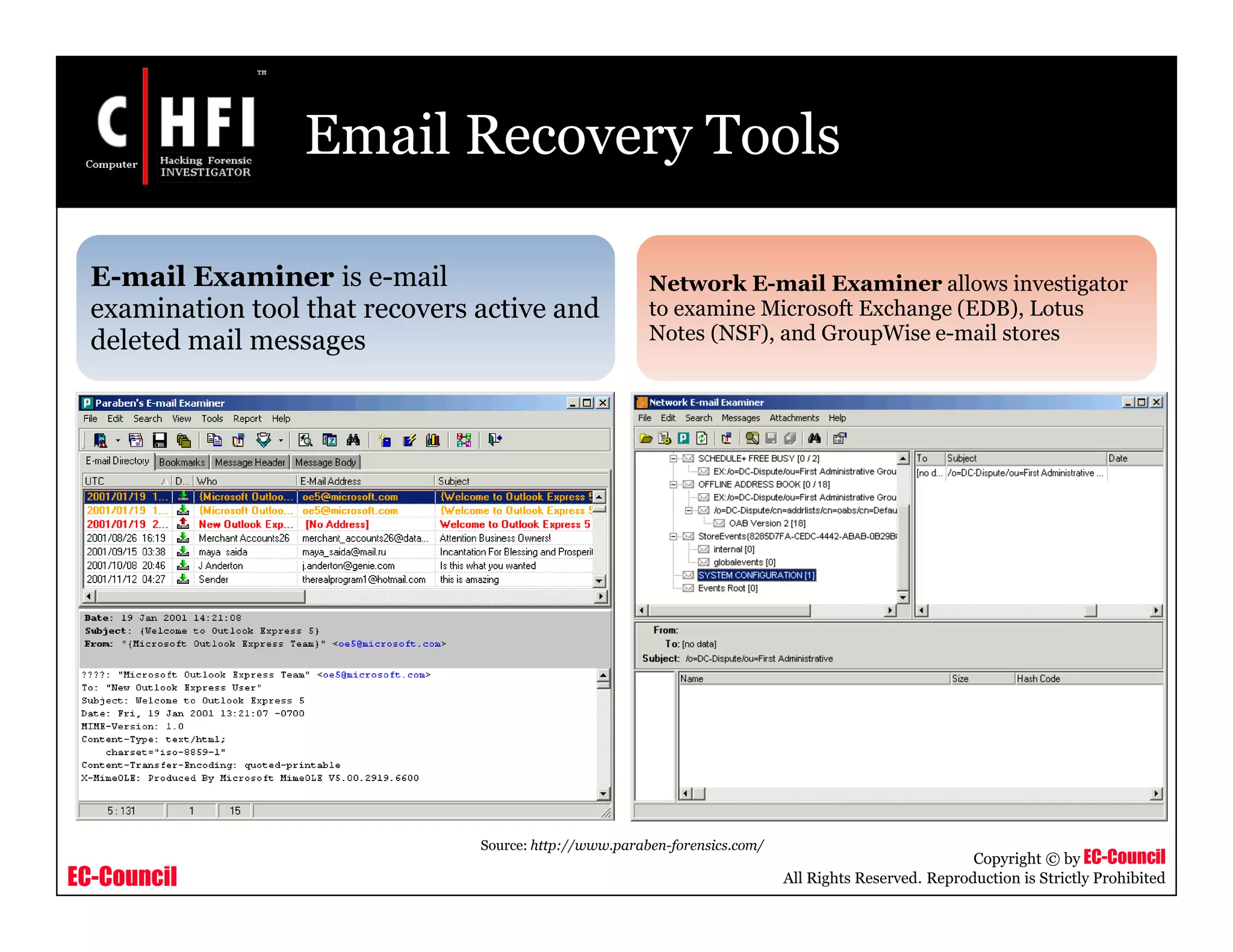EC-Council
Copyright © by EC-Council
All Rights Reserved. Reproduction is Strictly Prohibited
Email Recovery Tools
E-mail Examiner is e-mail
examination tool that recovers active and
deleted mail messages
Network E-mail Examiner allows investigator
to examine Microsoft Exchange (EDB), Lotus
Notes (NSF), and GroupWise e-mail stores
Source: http://www.paraben-forensics.com/
 