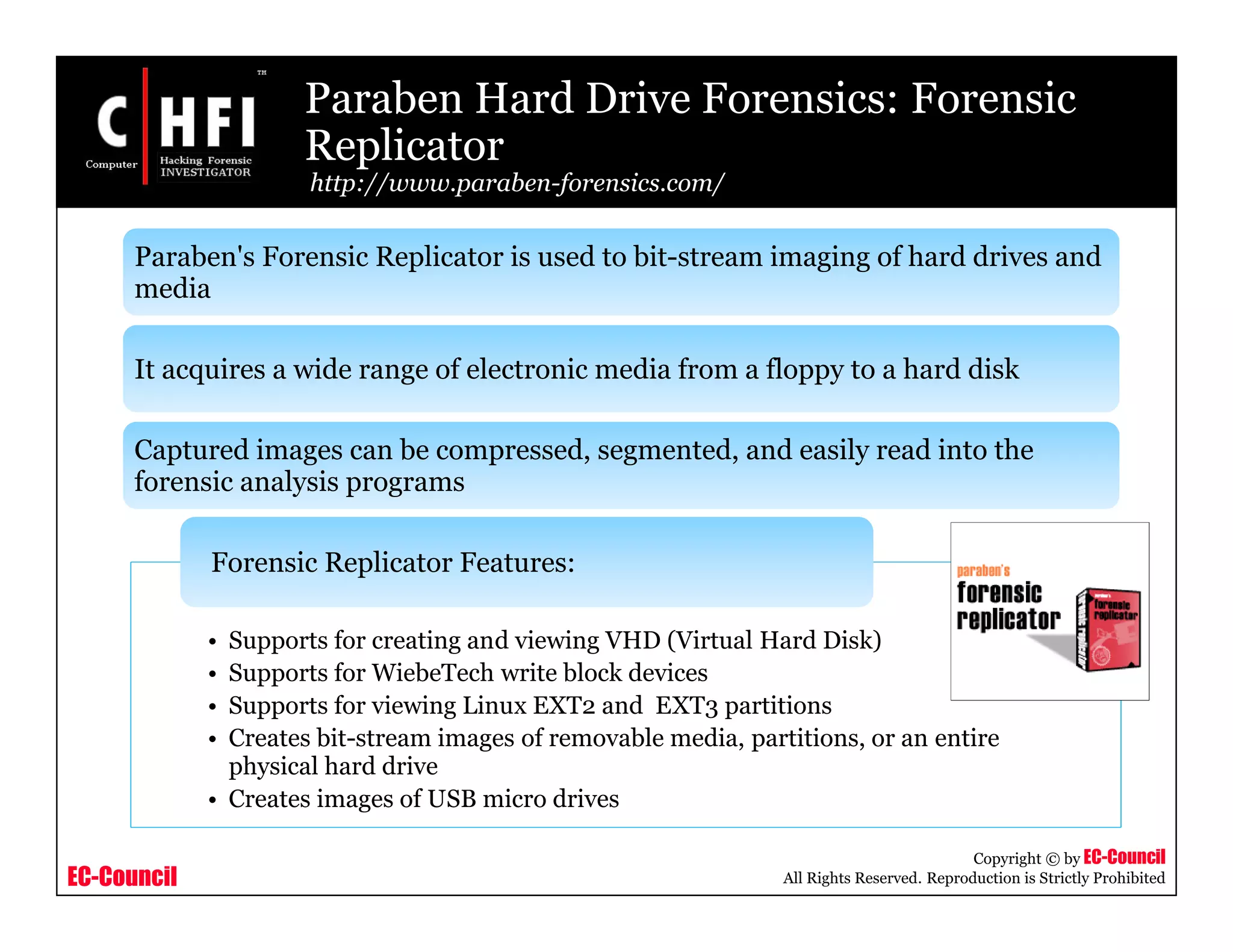 EC-Council
Copyright © by EC-Council
All Rights Reserved. Reproduction is Strictly Prohibited
Paraben Hard Drive Forensics: Forensic
Replicator
http://www.paraben-forensics.com/
• Supports for creating and viewing VHD (Virtual Hard Disk)
• Supports for WiebeTech write block devices
• Supports for viewing Linux EXT2 and EXT3 partitions
• Creates bit-stream images of removable media, partitions, or an entire
physical hard drive
• Creates images of USB micro drives
Forensic Replicator Features:
Paraben's Forensic Replicator is used to bit-stream imaging of hard drives and
media
It acquires a wide range of electronic media from a floppy to a hard disk
Captured images can be compressed, segmented, and easily read into the
forensic analysis programs
 