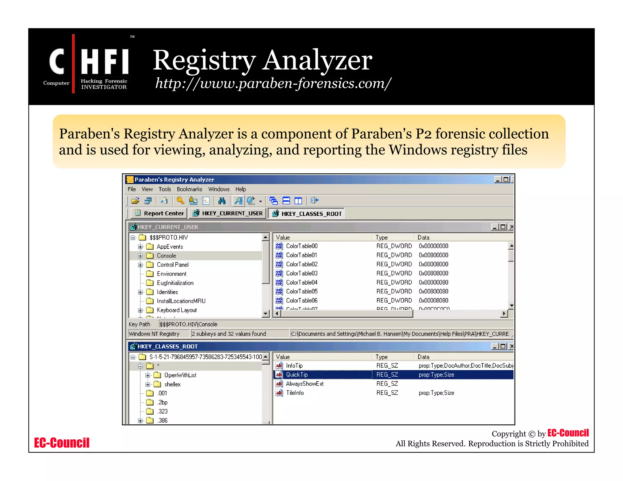 EC-Council
Copyright © by EC-Council
All Rights Reserved. Reproduction is Strictly Prohibited
Registry Analyzer
http://www.paraben-forensics.com/
Paraben's Registry Analyzer is a component of Paraben's P2 forensic collection
and is used for viewing, analyzing, and reporting the Windows registry files
 