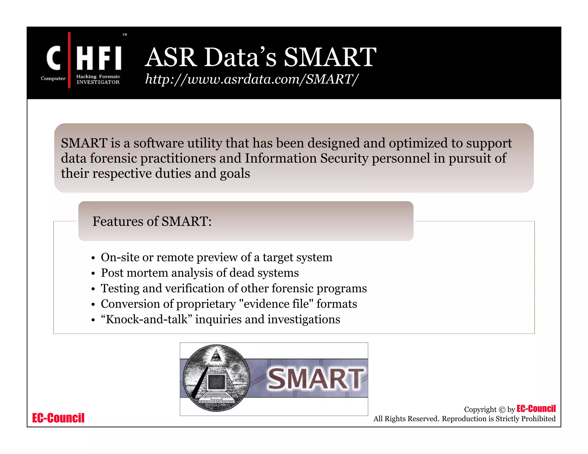 EC-Council
Copyright © by EC-Council
All Rights Reserved. Reproduction is Strictly Prohibited
• On-site or remote preview of a target system
• Post mortem analysis of dead systems
• Testing and verification of other forensic programs
• Conversion of proprietary "evidence file" formats
• “Knock-and-talk” inquiries and investigations
Features of SMART:
SMART is a software utility that has been designed and optimized to support
data forensic practitioners and Information Security personnel in pursuit of
their respective duties and goals
ASR Data’s SMART
http://www.asrdata.com/SMART/
 