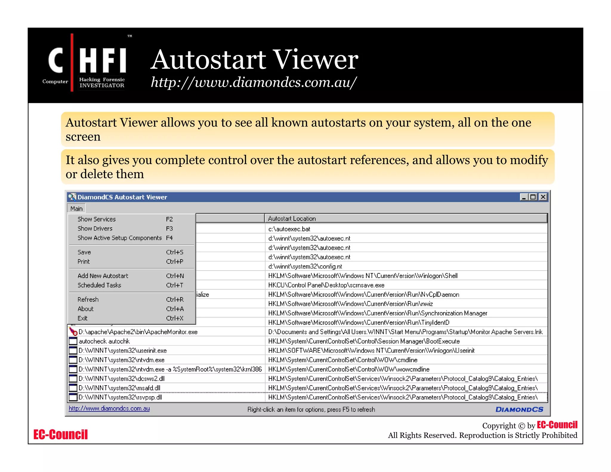 EC-Council
Copyright © by EC-Council
All Rights Reserved. Reproduction is Strictly Prohibited
Autostart Viewer
http://www.diamondcs.com.au/
Autostart Viewer allows you to see all known autostarts on your system, all on the one
screen
It also gives you complete control over the autostart references, and allows you to modify
or delete them
 