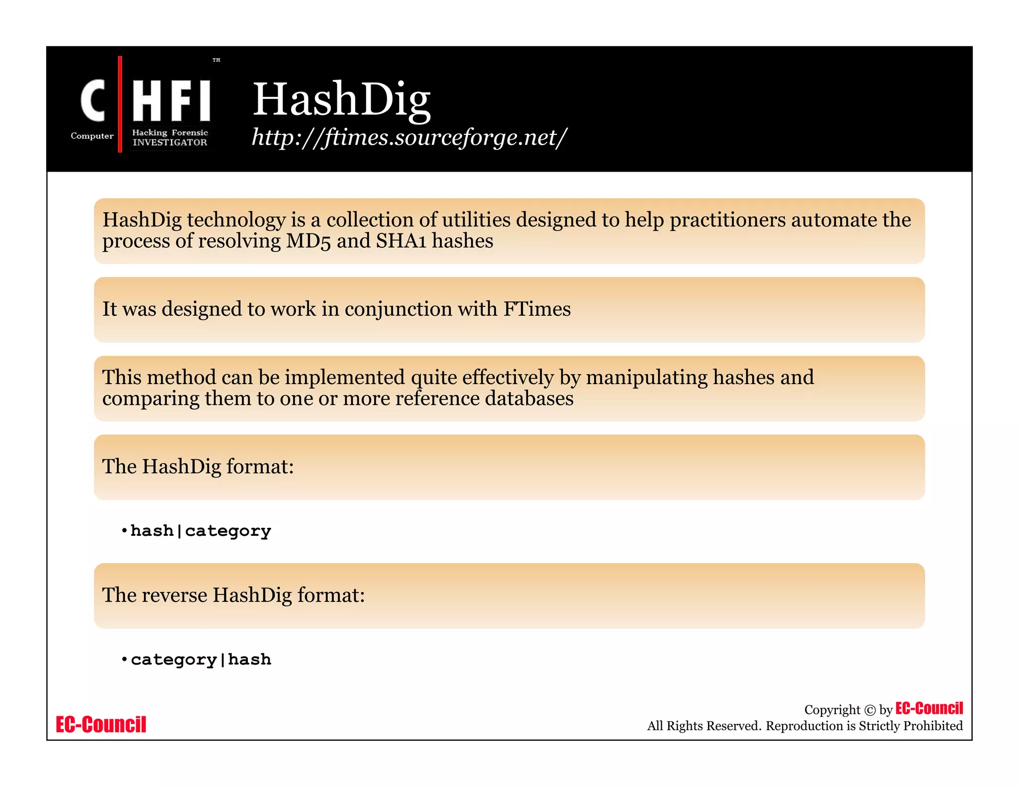 EC-Council
Copyright © by EC-Council
All Rights Reserved. Reproduction is Strictly Prohibited
HashDig
http://ftimes.sourceforge.net/
HashDig technology is a collection of utilities designed to help practitioners automate the
process of resolving MD5 and SHA1 hashes
It was designed to work in conjunction with FTimes
This method can be implemented quite effectively by manipulating hashes and
comparing them to one or more reference databases
The HashDig format:
•hash|category
The reverse HashDig format:
•category|hash
 