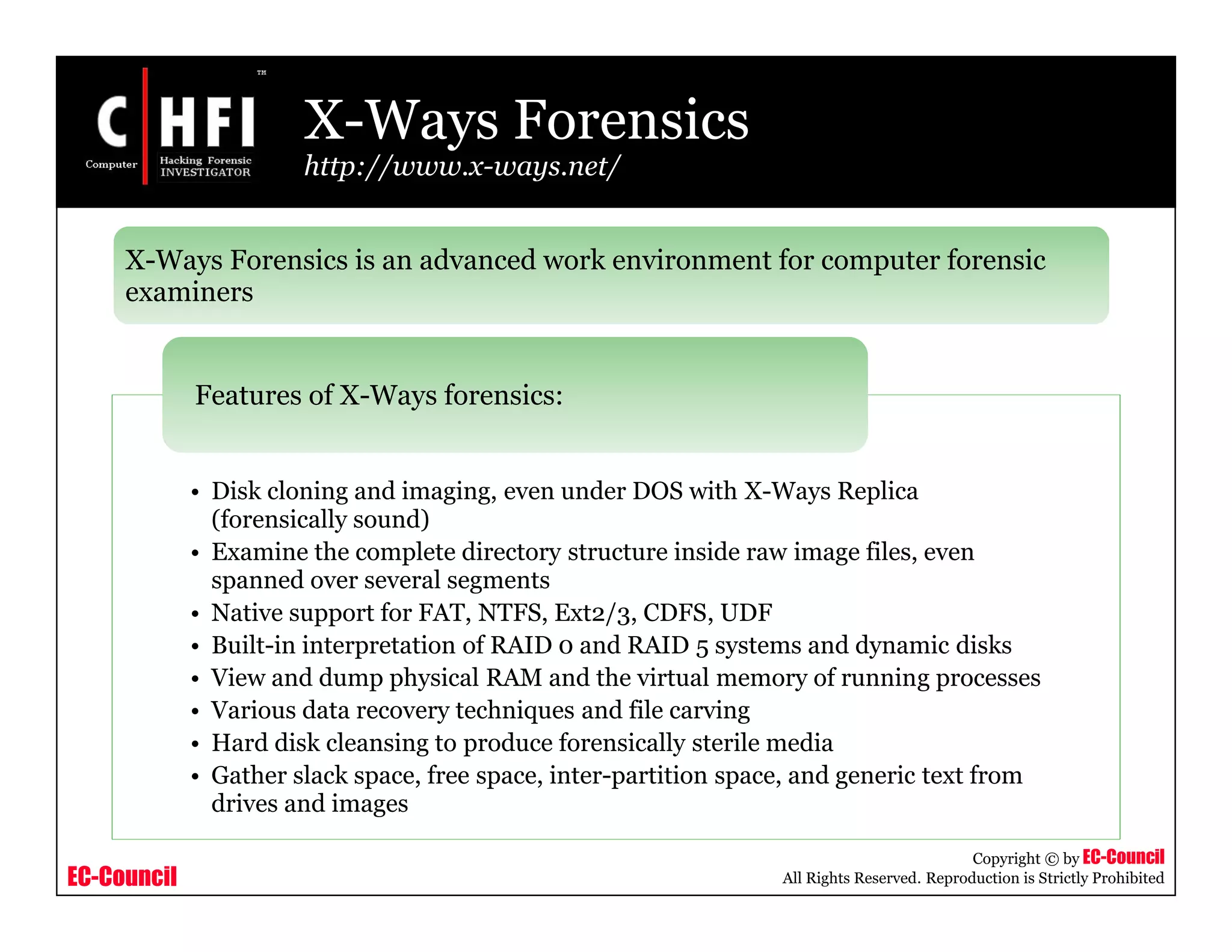 EC-Council
Copyright © by EC-Council
All Rights Reserved. Reproduction is Strictly Prohibited
X-Ways Forensics
http://www.x-ways.net/
• Disk cloning and imaging, even under DOS with X-Ways Replica
(forensically sound)
• Examine the complete directory structure inside raw image files, even
spanned over several segments
• Native support for FAT, NTFS, Ext2/3, CDFS, UDF
• Built-in interpretation of RAID 0 and RAID 5 systems and dynamic disks
• View and dump physical RAM and the virtual memory of running processes
• Various data recovery techniques and file carving
• Hard disk cleansing to produce forensically sterile media
• Gather slack space, free space, inter-partition space, and generic text from
drives and images
Features of X-Ways forensics:
X-Ways Forensics is an advanced work environment for computer forensic
examiners
 
