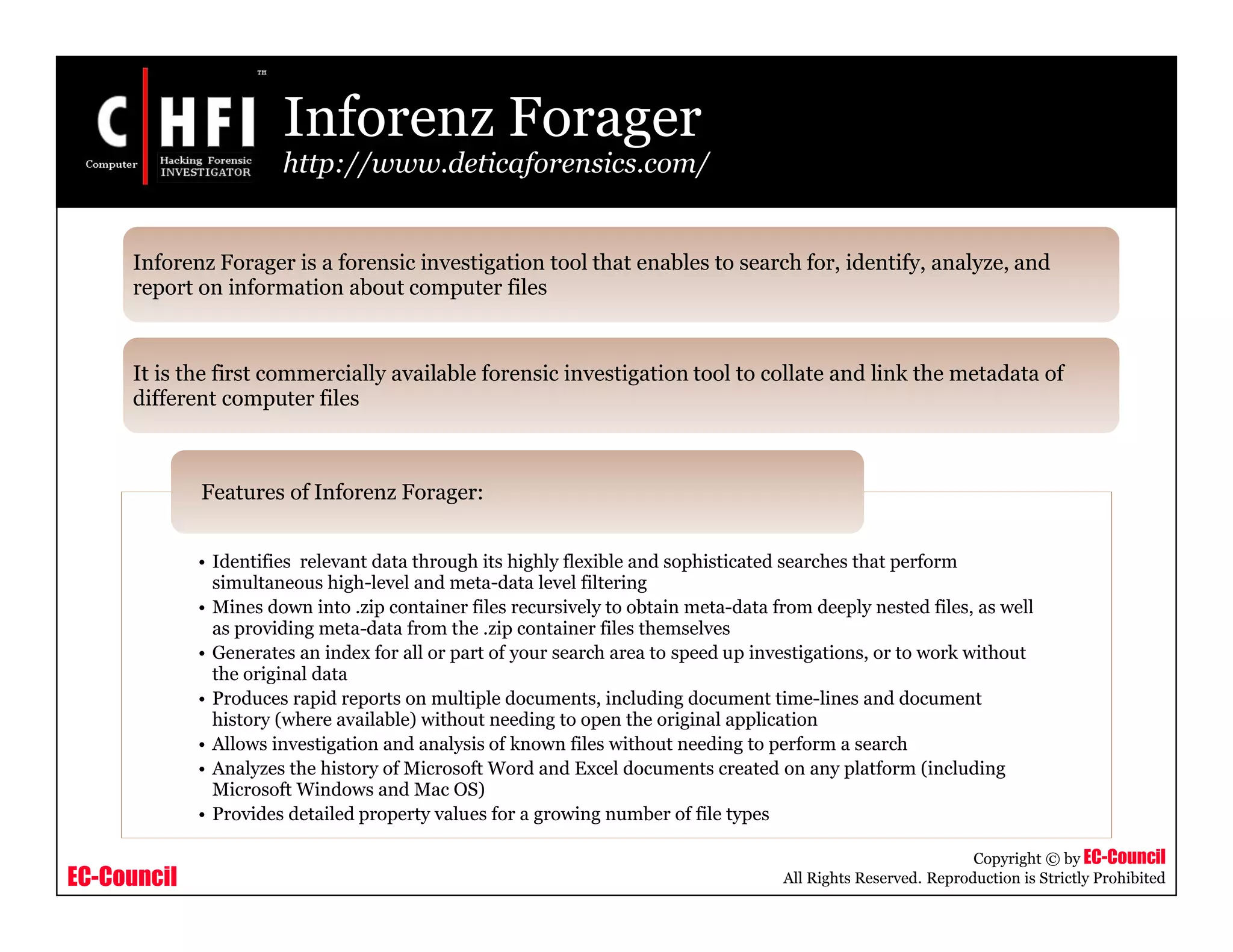 EC-Council
Copyright © by EC-Council
All Rights Reserved. Reproduction is Strictly Prohibited
Inforenz Forager
http://www.deticaforensics.com/
• Identifies relevant data through its highly flexible and sophisticated searches that perform
simultaneous high-level and meta-data level filtering
• Mines down into .zip container files recursively to obtain meta-data from deeply nested files, as well
as providing meta-data from the .zip container files themselves
• Generates an index for all or part of your search area to speed up investigations, or to work without
the original data
• Produces rapid reports on multiple documents, including document time-lines and document
history (where available) without needing to open the original application
• Allows investigation and analysis of known files without needing to perform a search
• Analyzes the history of Microsoft Word and Excel documents created on any platform (including
Microsoft Windows and Mac OS)
• Provides detailed property values for a growing number of file types
Features of Inforenz Forager:
Inforenz Forager is a forensic investigation tool that enables to search for, identify, analyze, and
report on information about computer files
It is the first commercially available forensic investigation tool to collate and link the metadata of
different computer files
 
