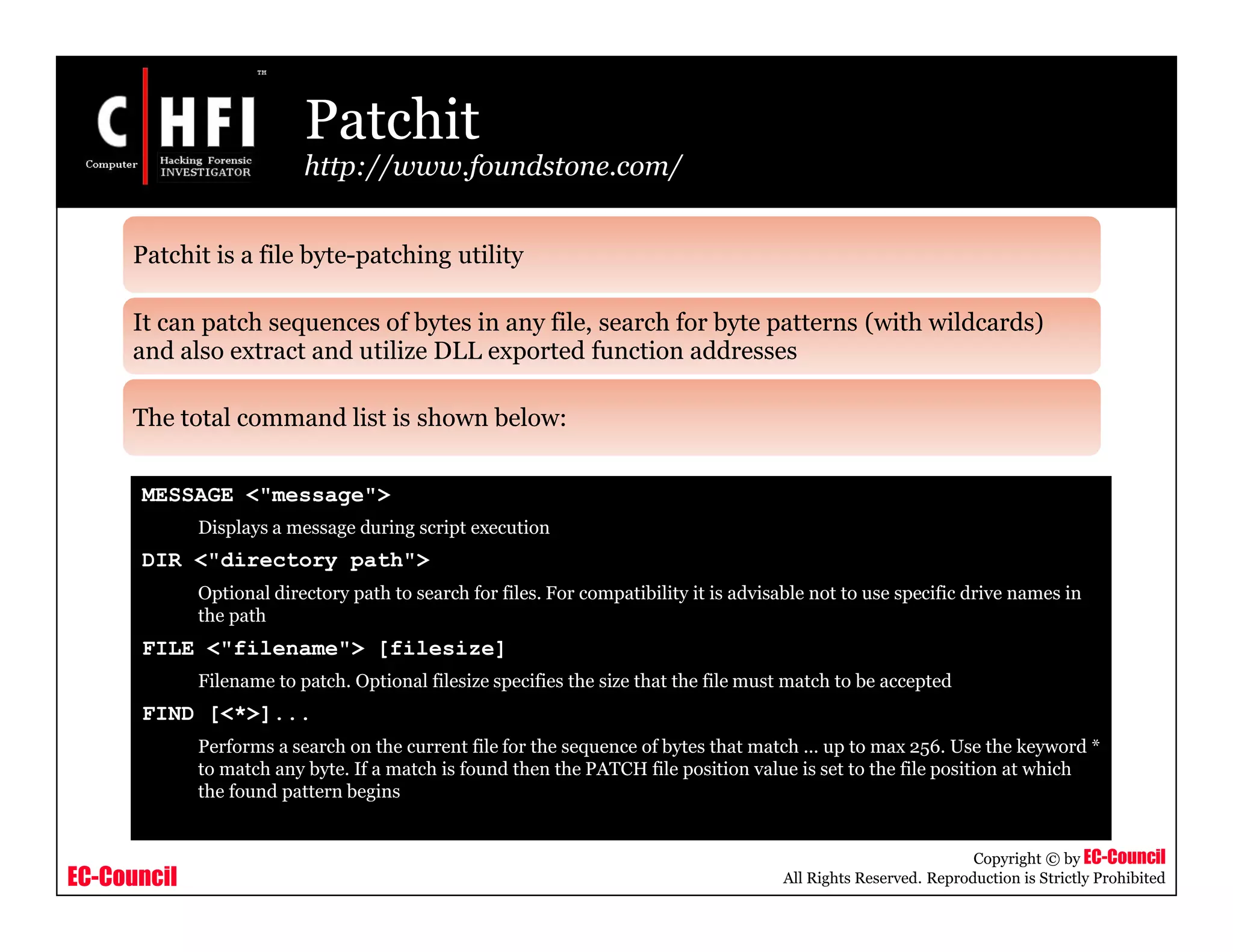 EC-Council
Copyright © by EC-Council
All Rights Reserved. Reproduction is Strictly Prohibited
Patchit
http://www.foundstone.com/
MESSAGE <"message">
Displays a message during script execution
DIR <"directory path">
Optional directory path to search for files. For compatibility it is advisable not to use specific drive names in
the path
FILE <"filename"> [filesize]
Filename to patch. Optional filesize specifies the size that the file must match to be accepted
FIND [<*>]...
Performs a search on the current file for the sequence of bytes that match ... up to max 256. Use the keyword *
to match any byte. If a match is found then the PATCH file position value is set to the file position at which
the found pattern begins
Patchit is a file byte-patching utility
It can patch sequences of bytes in any file, search for byte patterns (with wildcards)
and also extract and utilize DLL exported function addresses
The total command list is shown below:
 