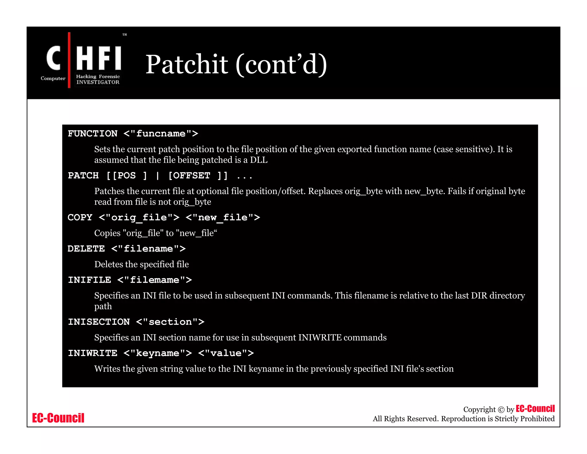 EC-Council
Copyright © by EC-Council
All Rights Reserved. Reproduction is Strictly Prohibited
Patchit (cont’d)
FUNCTION <"funcname">
Sets the current patch position to the file position of the given exported function name (case sensitive). It is
assumed that the file being patched is a DLL
PATCH [[POS ] | [OFFSET ]] ...
Patches the current file at optional file position/offset. Replaces orig_byte with new_byte. Fails if original byte
read from file is not orig_byte
COPY <"orig_file"> <"new_file">
Copies "orig_file" to "new_file“
DELETE <"filename">
Deletes the specified file
INIFILE <"filemame">
Specifies an INI file to be used in subsequent INI commands. This filename is relative to the last DIR directory
path
INISECTION <"section">
Specifies an INI section name for use in subsequent INIWRITE commands
INIWRITE <"keyname"> <"value">
Writes the given string value to the INI keyname in the previously specified INI file's section
 