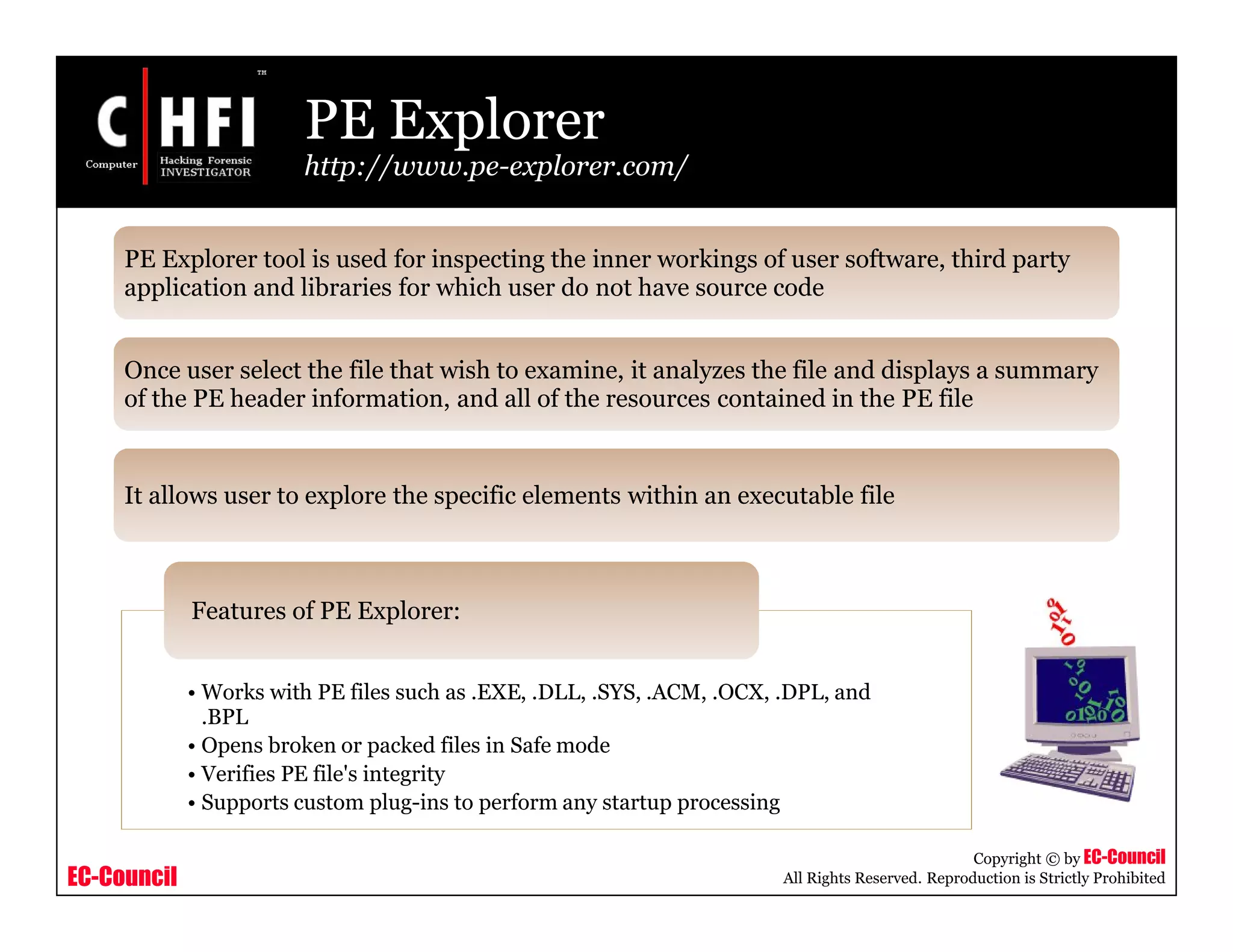 EC-Council
Copyright © by EC-Council
All Rights Reserved. Reproduction is Strictly Prohibited
PE Explorer
http://www.pe-explorer.com/
• Works with PE files such as .EXE, .DLL, .SYS, .ACM, .OCX, .DPL, and
.BPL
• Opens broken or packed files in Safe mode
• Verifies PE file's integrity
• Supports custom plug-ins to perform any startup processing
Features of PE Explorer:
PE Explorer tool is used for inspecting the inner workings of user software, third party
application and libraries for which user do not have source code
Once user select the file that wish to examine, it analyzes the file and displays a summary
of the PE header information, and all of the resources contained in the PE file
It allows user to explore the specific elements within an executable file
 