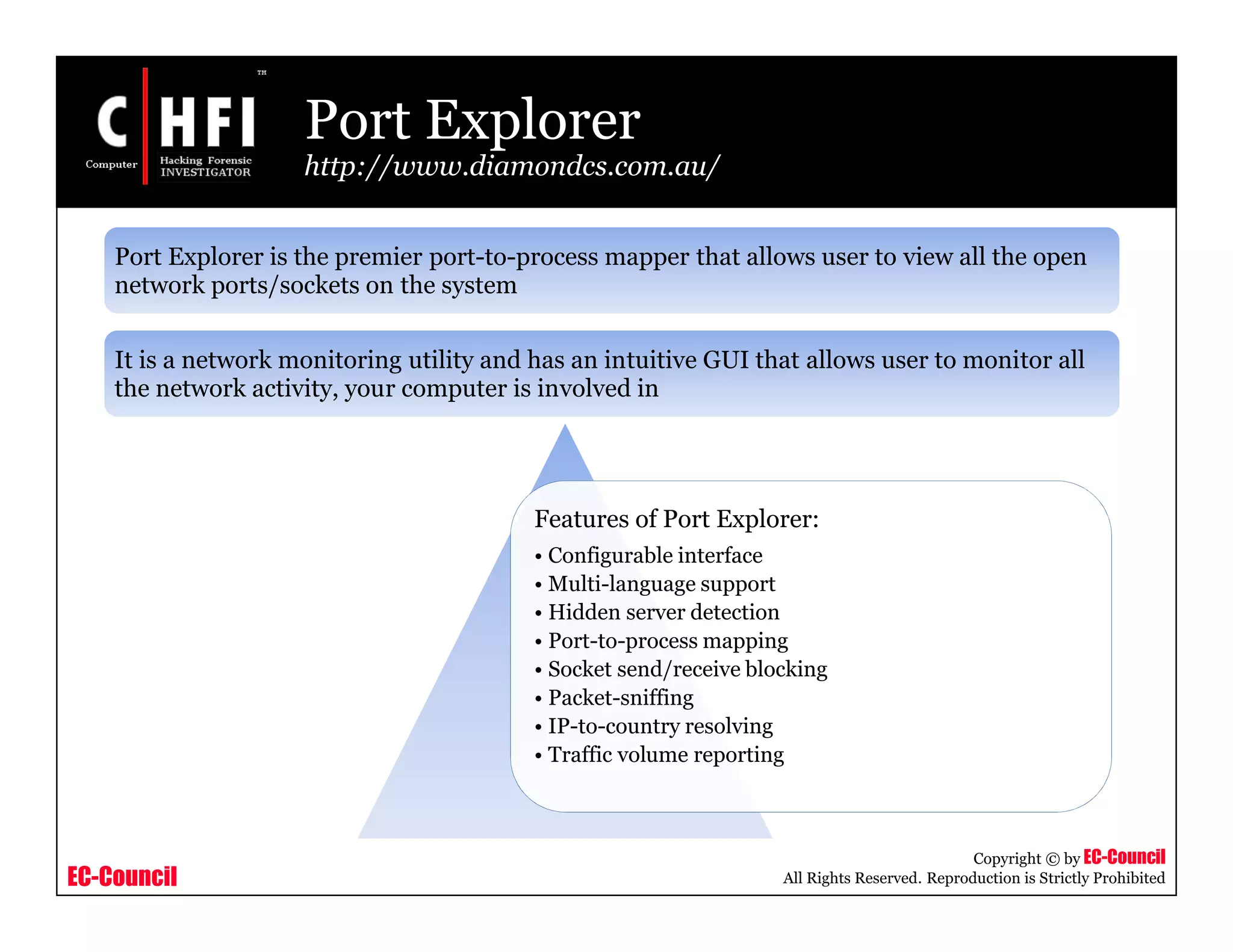 EC-Council
Copyright © by EC-Council
All Rights Reserved. Reproduction is Strictly Prohibited
Port Explorer
http://www.diamondcs.com.au/
Features of Port Explorer:
• Configurable interface
• Multi-language support
• Hidden server detection
• Port-to-process mapping
• Socket send/receive blocking
• Packet-sniffing
• IP-to-country resolving
• Traffic volume reporting
Port Explorer is the premier port-to-process mapper that allows user to view all the open
network ports/sockets on the system
It is a network monitoring utility and has an intuitive GUI that allows user to monitor all
the network activity, your computer is involved in
 