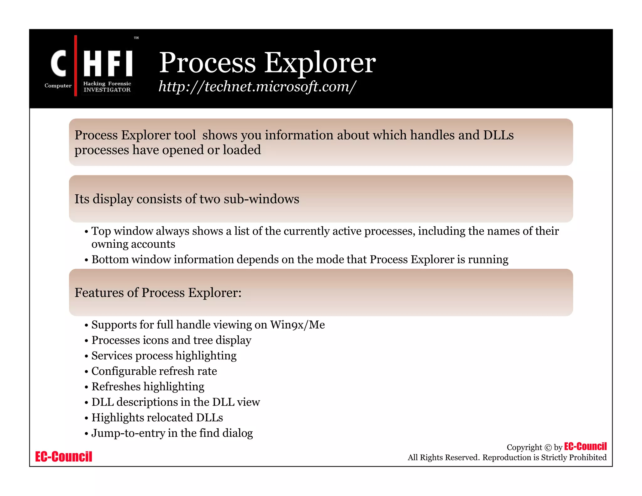 EC-Council
Copyright © by EC-Council
All Rights Reserved. Reproduction is Strictly Prohibited
Process Explorer
http://technet.microsoft.com/
Process Explorer tool shows you information about which handles and DLLs
processes have opened or loaded
Its display consists of two sub-windows
• Top window always shows a list of the currently active processes, including the names of their
owning accounts
• Bottom window information depends on the mode that Process Explorer is running
Features of Process Explorer:
• Supports for full handle viewing on Win9x/Me
• Processes icons and tree display
• Services process highlighting
• Configurable refresh rate
• Refreshes highlighting
• DLL descriptions in the DLL view
• Highlights relocated DLLs
• Jump-to-entry in the find dialog
 