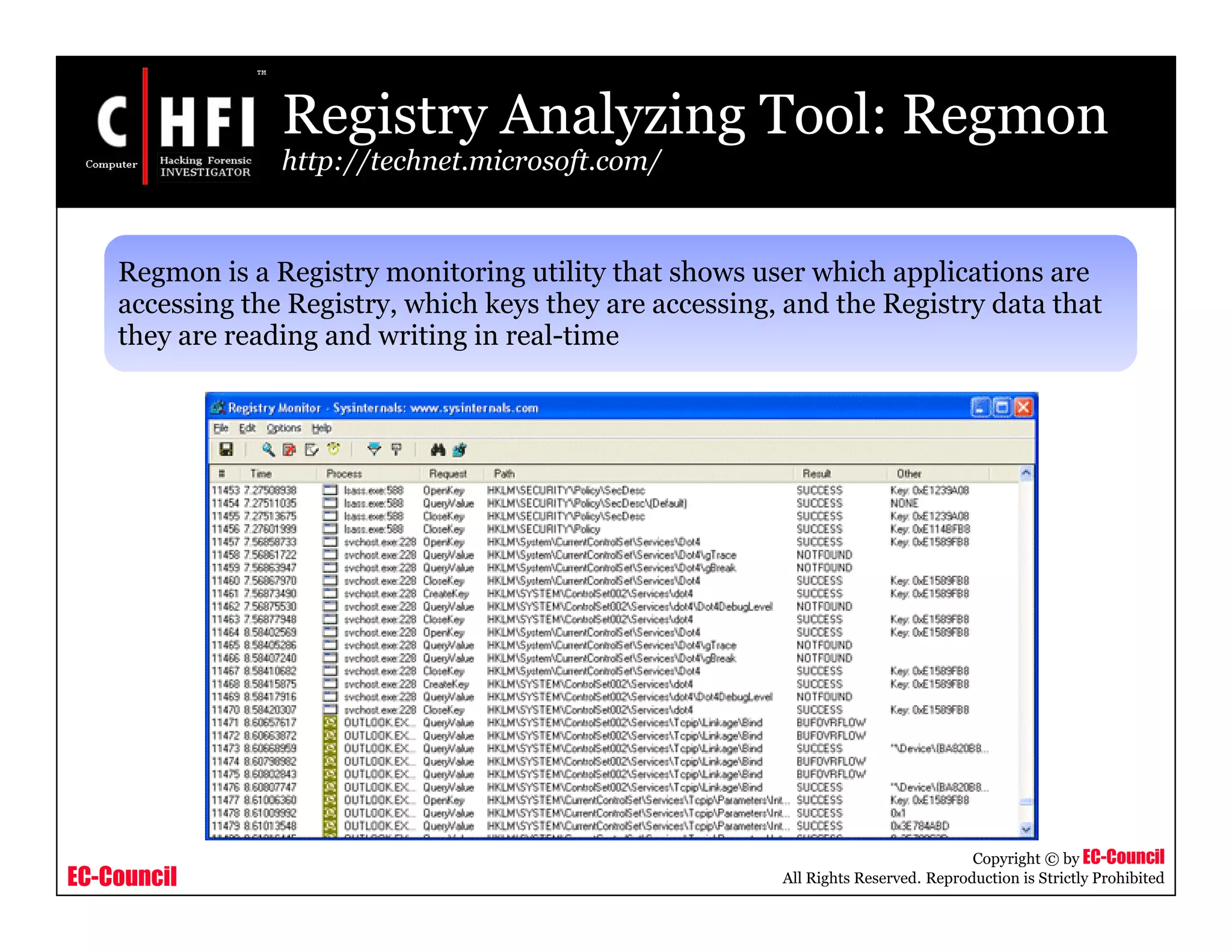 EC-Council
Copyright © by EC-Council
All Rights Reserved. Reproduction is Strictly Prohibited
Registry Analyzing Tool: Regmon
http://technet.microsoft.com/
Regmon is a Registry monitoring utility that shows user which applications are
accessing the Registry, which keys they are accessing, and the Registry data that
they are reading and writing in real-time
 