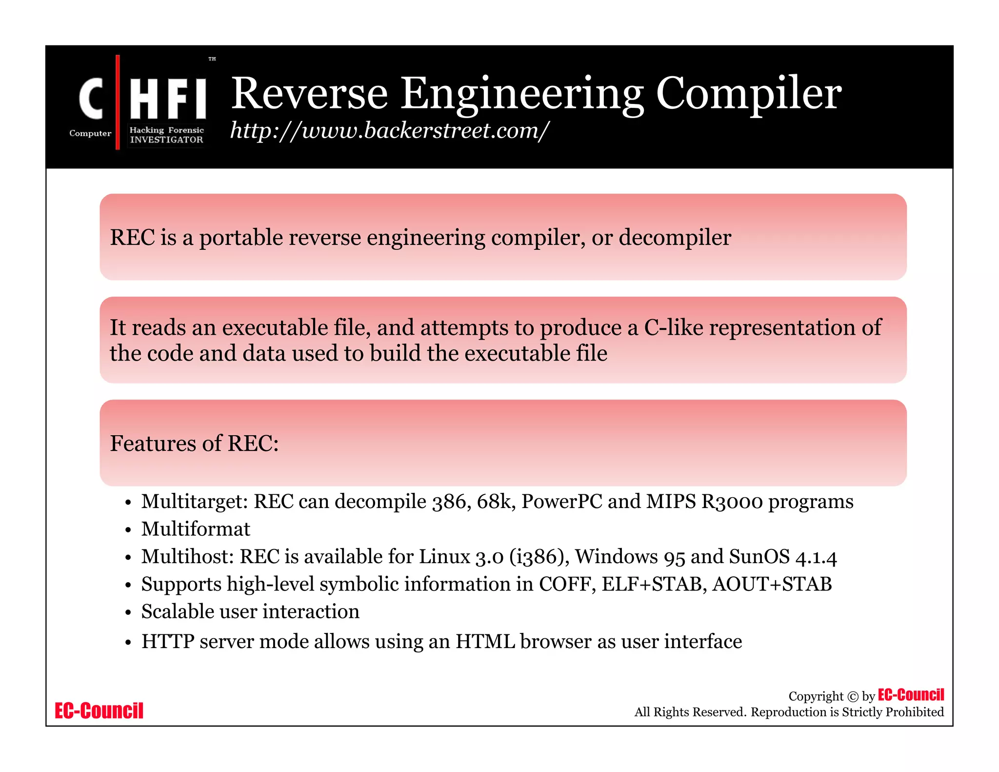 EC-Council
Copyright © by EC-Council
All Rights Reserved. Reproduction is Strictly Prohibited
Reverse Engineering Compiler
http://www.backerstreet.com/
REC is a portable reverse engineering compiler, or decompiler
It reads an executable file, and attempts to produce a C-like representation of
the code and data used to build the executable file
Features of REC:
• Multitarget: REC can decompile 386, 68k, PowerPC and MIPS R3000 programs
• Multiformat
• Multihost: REC is available for Linux 3.0 (i386), Windows 95 and SunOS 4.1.4
• Supports high-level symbolic information in COFF, ELF+STAB, AOUT+STAB
• Scalable user interaction
• HTTP server mode allows using an HTML browser as user interface
 