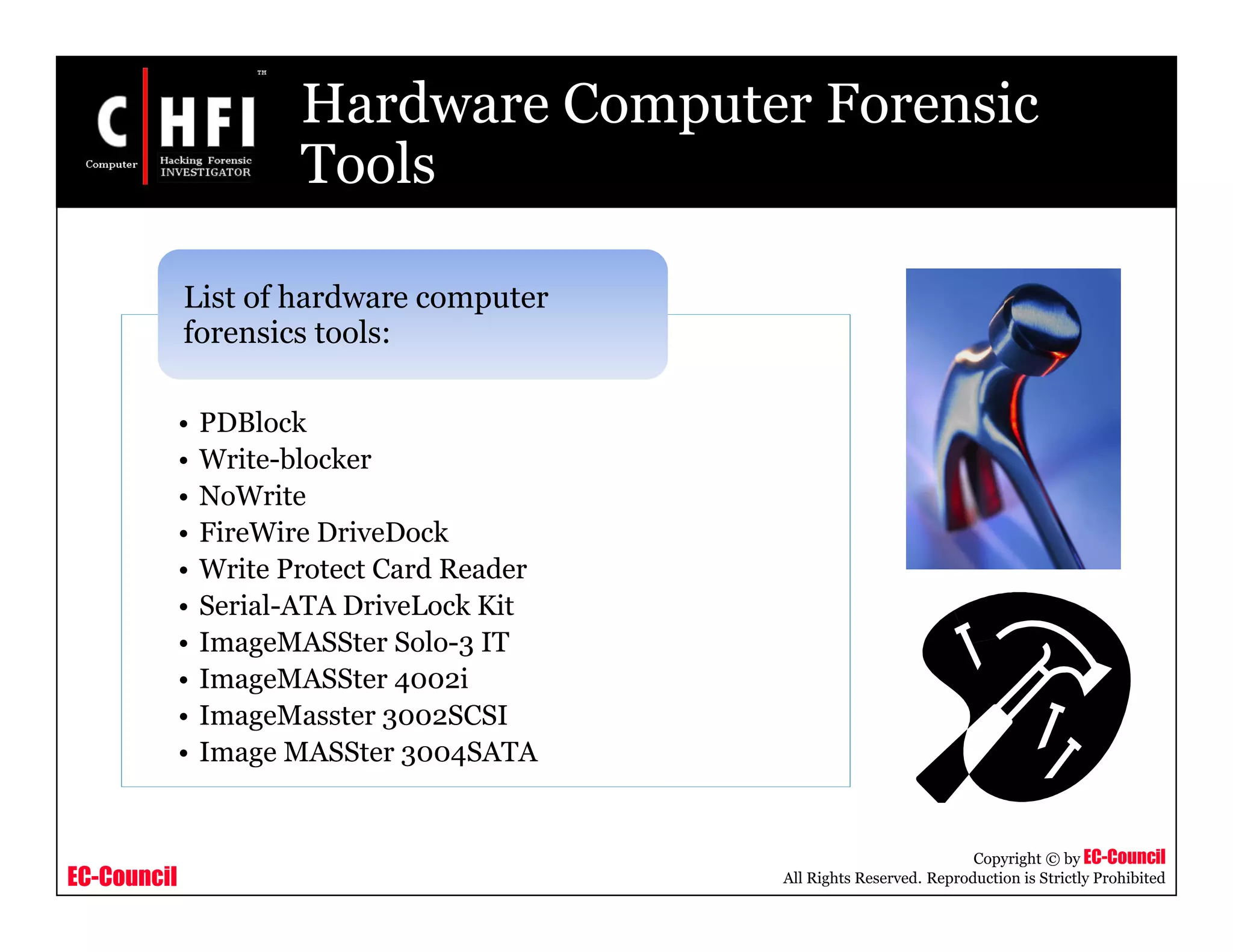 EC-Council
Copyright © by EC-Council
All Rights Reserved. Reproduction is Strictly Prohibited
Hardware Computer Forensic
Tools
• PDBlock
• Write-blocker
• NoWrite
• FireWire DriveDock
• Write Protect Card Reader
• Serial-ATA DriveLock Kit
• ImageMASSter Solo-3 IT
• ImageMASSter 4002i
• ImageMasster 3002SCSI
• Image MASSter 3004SATA
List of hardware computer
forensics tools:
 