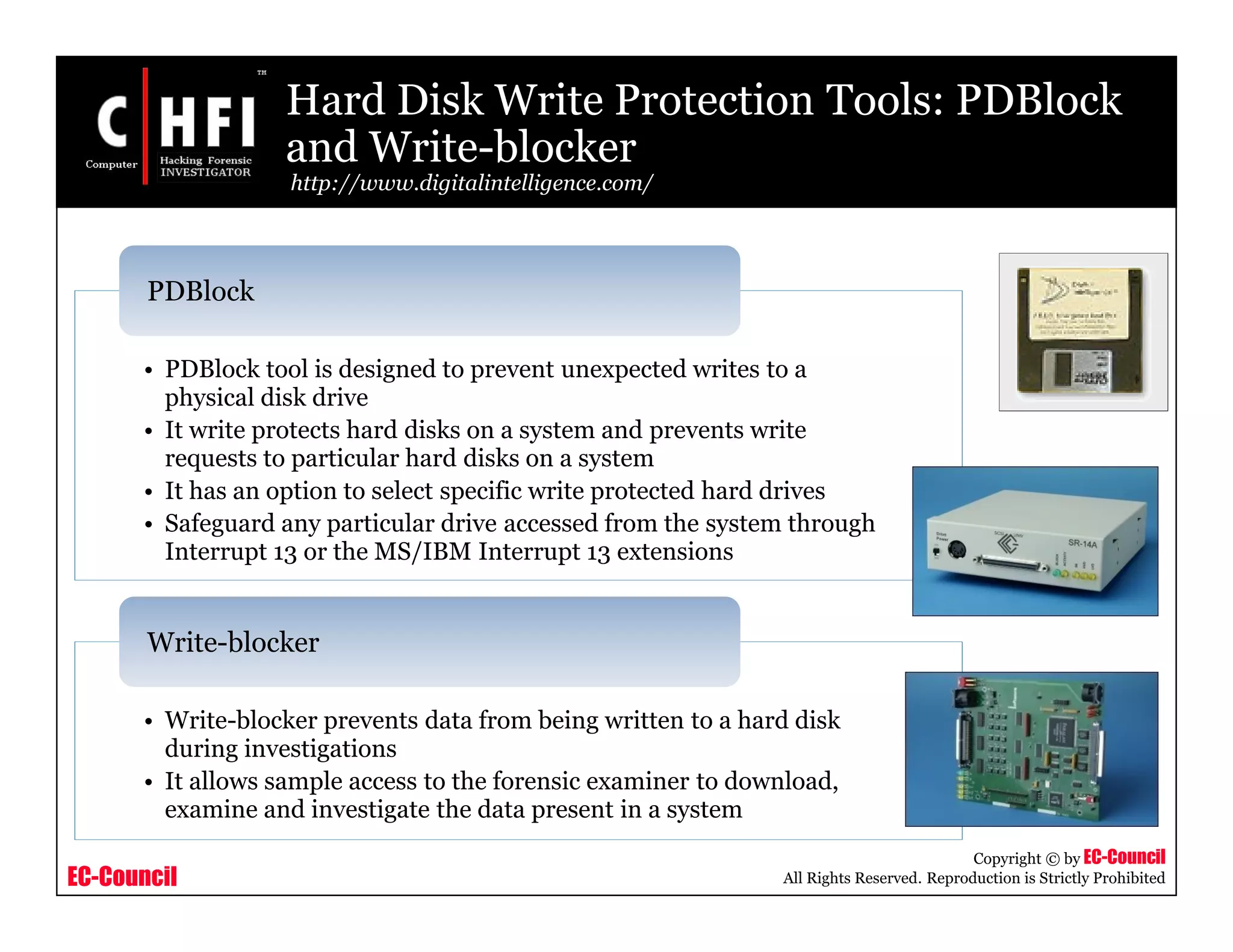 EC-Council
Copyright © by EC-Council
All Rights Reserved. Reproduction is Strictly Prohibited
Hard Disk Write Protection Tools: PDBlock
and Write-blocker
http://www.digitalintelligence.com/
• PDBlock tool is designed to prevent unexpected writes to a
physical disk drive
• It write protects hard disks on a system and prevents write
requests to particular hard disks on a system
• It has an option to select specific write protected hard drives
• Safeguard any particular drive accessed from the system through
Interrupt 13 or the MS/IBM Interrupt 13 extensions
PDBlock
• Write-blocker prevents data from being written to a hard disk
during investigations
• It allows sample access to the forensic examiner to download,
examine and investigate the data present in a system
Write-blocker
 
