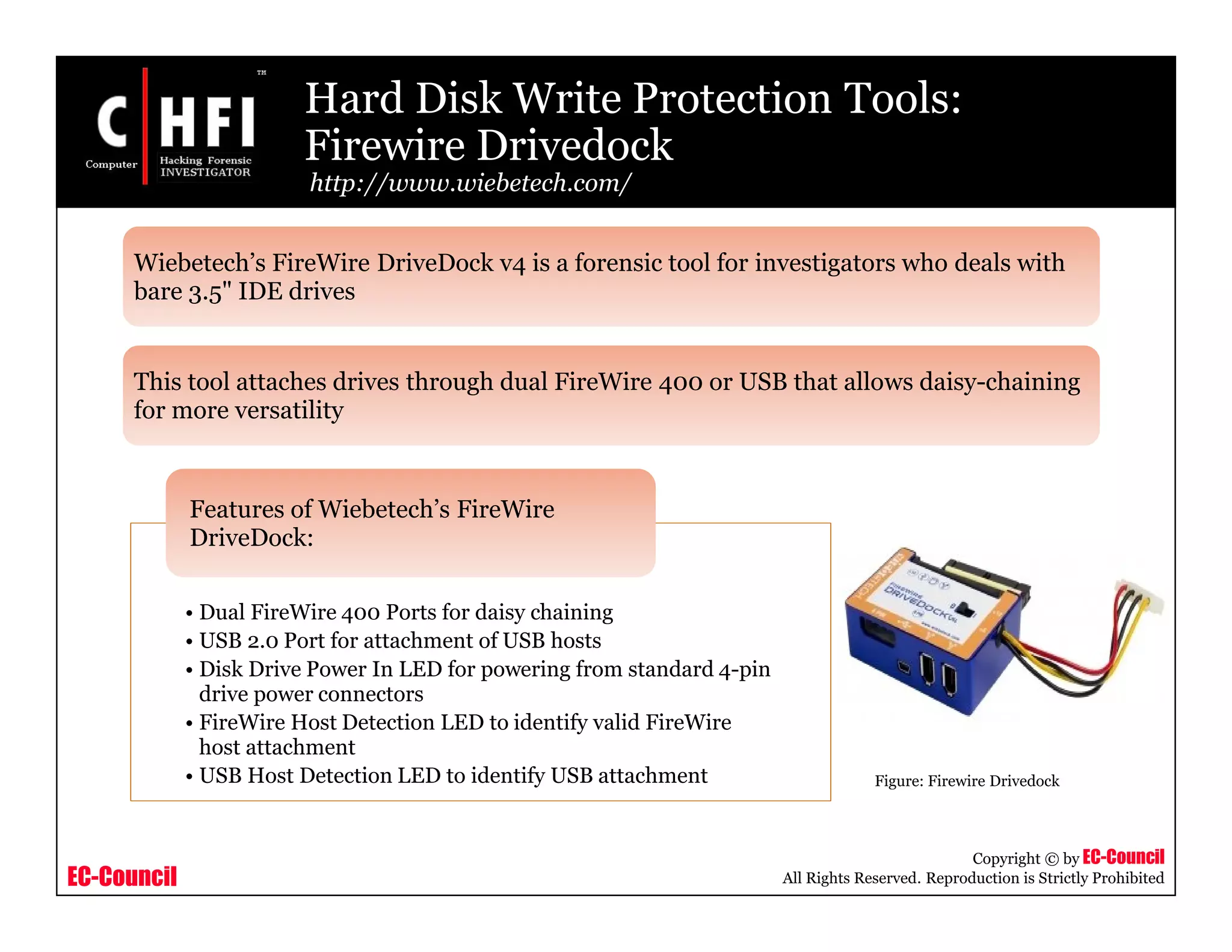 EC-Council
Copyright © by EC-Council
All Rights Reserved. Reproduction is Strictly Prohibited
Hard Disk Write Protection Tools:
Firewire Drivedock
http://www.wiebetech.com/
• Dual FireWire 400 Ports for daisy chaining
• USB 2.0 Port for attachment of USB hosts
• Disk Drive Power In LED for powering from standard 4-pin
drive power connectors
• FireWire Host Detection LED to identify valid FireWire
host attachment
• USB Host Detection LED to identify USB attachment
Features of Wiebetech’s FireWire
DriveDock:
Wiebetech’s FireWire DriveDock v4 is a forensic tool for investigators who deals with
bare 3.5" IDE drives
This tool attaches drives through dual FireWire 400 or USB that allows daisy-chaining
for more versatility
Figure: Firewire Drivedock
 