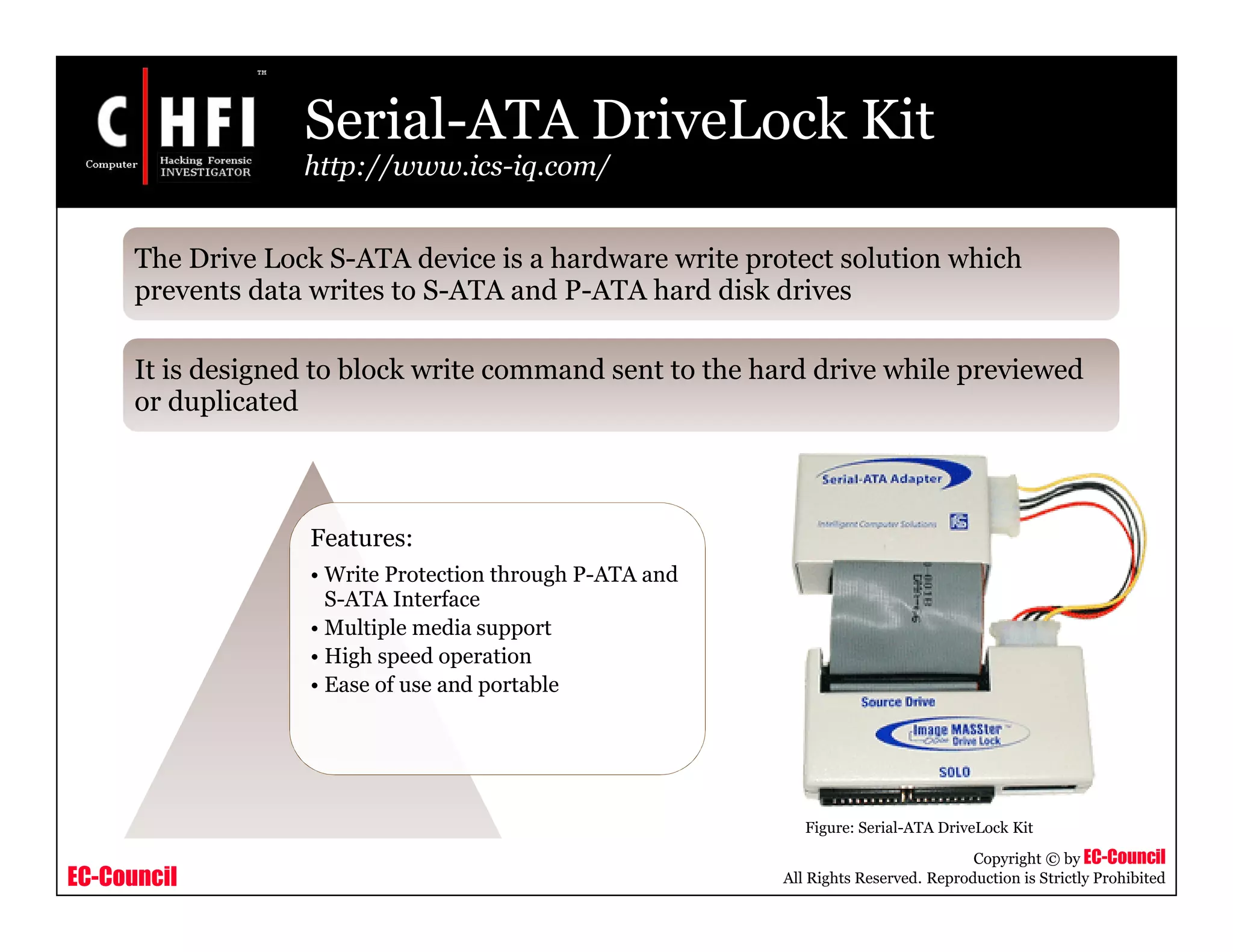 EC-Council
Copyright © by EC-Council
All Rights Reserved. Reproduction is Strictly Prohibited
Serial-ATA DriveLock Kit
http://www.ics-iq.com/
Features:
• Write Protection through P-ATA and
S-ATA Interface
• Multiple media support
• High speed operation
• Ease of use and portable
Figure: Serial-ATA DriveLock Kit
The Drive Lock S-ATA device is a hardware write protect solution which
prevents data writes to S-ATA and P-ATA hard disk drives
It is designed to block write command sent to the hard drive while previewed
or duplicated
 