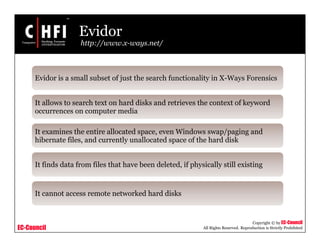 EC-Council
Copyright © by EC-Council
All Rights Reserved. Reproduction is Strictly Prohibited
Evidor
http://www.x-ways.net/
Evidor is a small subset of just the search functionality in X-Ways Forensics
It allows to search text on hard disks and retrieves the context of keyword
occurrences on computer media
It examines the entire allocated space, even Windows swap/paging and
hibernate files, and currently unallocated space of the hard disk
It finds data from files that have been deleted, if physically still existing
It cannot access remote networked hard disks
 