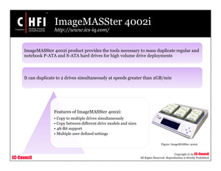 EC-Council
Copyright © by EC-Council
All Rights Reserved. Reproduction is Strictly Prohibited
ImageMASSter 4002i
http://www.ics-iq.com/
Features of ImageMASSter 4002i:
• Copy to multiple drives simultaneously
• Copy between different drive models and sizes
• 48-Bit support
• Multiple user defined settings
Figure: ImageMASSter 4002i
ImageMASSter 4002i product provides the tools necessary to mass duplicate regular and
notebook P-ATA and S-ATA hard drives for high volume drive deployments
It can duplicate to 2 drives simultaneously at speeds greater than 2GB/min
 