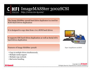 EC-Council
Copyright © by EC-Council
All Rights Reserved. Reproduction is Strictly Prohibited
ImageMASSter 3002SCSI
http://www.ics-iq.com/
The Image MASSter 3002S hard drive duplicator is a tool for
SCSI Hard Drives duplication
It is designed to copy data from 1 to 2 SCSI hard drives
It supports IDE hard drives duplication as well as Serial ATA
hard drives duplication
Features of Image MASSter 3002S:
• Copy to multiple drives simultaneously
• Multiple media support
• Multiple copy methods
• Bad sector handling
Figure: ImageMasster 3002SCSI
 