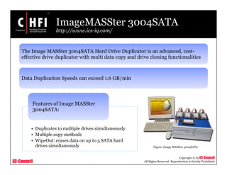 EC-Council
Copyright © by EC-Council
All Rights Reserved. Reproduction is Strictly Prohibited
ImageMASSter 3004SATA
http://www.ics-iq.com/
• Duplicates to multiple drives simultaneously
• Multiple copy methods
• WipeOut: erases data on up to 5 SATA hard
drives simultaneously
Features of Image MASSter
3004SATA:
Figure: Image MASSter 3004SATA
The Image MASSter 3004SATA Hard Drive Duplicator is an advanced, cost-
effective drive duplicator with multi data copy and drive cloning functionalities
Data Duplication Speeds can exceed 1.6 GB/min
 
