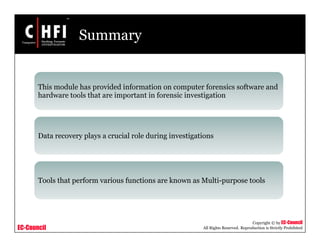 EC-Council
Copyright © by EC-Council
All Rights Reserved. Reproduction is Strictly Prohibited
Summary
This module has provided information on computer forensics software and
hardware tools that are important in forensic investigation
Data recovery plays a crucial role during investigations
Tools that perform various functions are known as Multi-purpose tools
 
