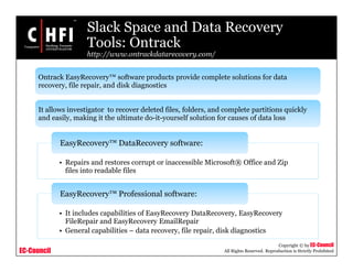 EC-Council
Copyright © by EC-Council
All Rights Reserved. Reproduction is Strictly Prohibited
Slack Space and Data Recovery
Tools: Ontrack
http://www.ontrackdatarecovery.com/
• Repairs and restores corrupt or inaccessible Microsoft® Office and Zip
files into readable files
EasyRecovery™ DataRecovery software:
• It includes capabilities of EasyRecovery DataRecovery, EasyRecovery
FileRepair and EasyRecovery EmailRepair
• General capabilities – data recovery, file repair, disk diagnostics
EasyRecovery™ Professional software:
Ontrack EasyRecovery™ software products provide complete solutions for data
recovery, file repair, and disk diagnostics
It allows investigator to recover deleted files, folders, and complete partitions quickly
and easily, making it the ultimate do-it-yourself solution for causes of data loss
 