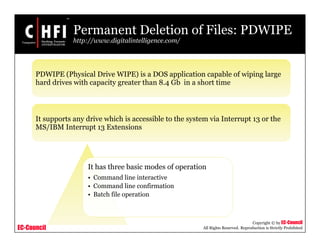 EC-Council
Copyright © by EC-Council
All Rights Reserved. Reproduction is Strictly Prohibited
PDWIPE (Physical Drive WIPE) is a DOS application capable of wiping large
hard drives with capacity greater than 8.4 Gb in a short time
It supports any drive which is accessible to the system via Interrupt 13 or the
MS/IBM Interrupt 13 Extensions
Permanent Deletion of Files: PDWIPE
http://www.digitalintelligence.com/
It has three basic modes of operation
• Command line interactive
• Command line confirmation
• Batch file operation
 