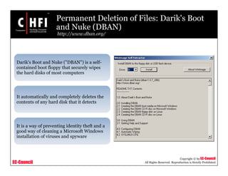 EC-Council
Copyright © by EC-Council
All Rights Reserved. Reproduction is Strictly Prohibited
Permanent Deletion of Files: Darik's Boot
and Nuke (DBAN)
http://www.dban.org/
Darik's Boot and Nuke ("DBAN") is a self-
contained boot floppy that securely wipes
the hard disks of most computers
It automatically and completely deletes the
contents of any hard disk that it detects
It is a way of preventing identity theft and a
good way of cleaning a Microsoft Windows
installation of viruses and spyware
 