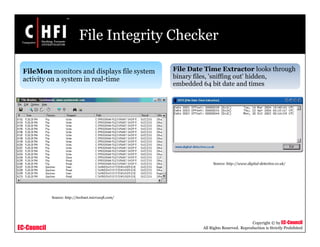 EC-Council
Copyright © by EC-Council
All Rights Reserved. Reproduction is Strictly Prohibited
File Integrity Checker
FileMon monitors and displays file system
activity on a system in real-time
File Date Time Extractor looks through
binary files, 'sniffing out' hidden,
embedded 64 bit date and times
Source: http://technet.microsoft.com/
Source: http://www.digital-detective.co.uk/
 