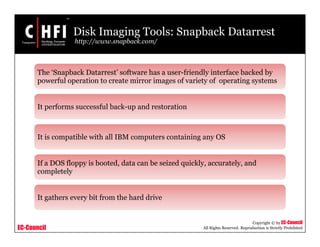 EC-Council
Copyright © by EC-Council
All Rights Reserved. Reproduction is Strictly Prohibited
Disk Imaging Tools: Snapback Datarrest
http://www.snapback.com/
The ‘Snapback Datarrest’ software has a user-friendly interface backed by
powerful operation to create mirror images of variety of operating systems
It performs successful back-up and restoration
It is compatible with all IBM computers containing any OS
If a DOS floppy is booted, data can be seized quickly, accurately, and
completely
It gathers every bit from the hard drive
 