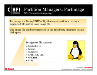 EC-Council
Copyright © by EC-Council
All Rights Reserved. Reproduction is Strictly Prohibited
Partition Managers: Partimage
http://www.partimage.org/
It supports file systems:
• Ext2fs/Ext3fs
• Reiser3
• FAT16/32
• HPFS, JFS, UFS
• XFS, HFS
• NTFS
Partimage is a Linux/UNIX utility that saves partitions having a
supported file system to an image file
The image file can be compressed in the gzip/bzip2 programs to save
disk space
 