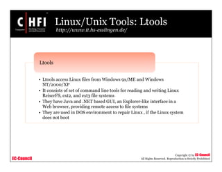 EC-Council
Copyright © by EC-Council
All Rights Reserved. Reproduction is Strictly Prohibited
Linux/Unix Tools: Ltools
http://www.it.hs-esslingen.de/
• Ltools access Linux files from Windows 9x/ME and Windows
NT/2000/XP
• It consists of set of command line tools for reading and writing Linux
ReiserFS, ext2, and ext3 file systems
• They have Java and .NET based GUI, an Explorer-like interface in a
Web browser, providing remote access to file systems
• They are used in DOS environment to repair Linux , if the Linux system
does not boot
Ltools
 