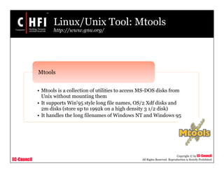 EC-Council
Copyright © by EC-Council
All Rights Reserved. Reproduction is Strictly Prohibited
Linux/Unix Tool: Mtools
http://www.gnu.org/
• Mtools is a collection of utilities to access MS-DOS disks from
Unix without mounting them
• It supports Win'95 style long file names, OS/2 Xdf disks and
2m disks (store up to 1992k on a high density 3 1/2 disk)
• It handles the long filenames of Windows NT and Windows 95
Mtools
 