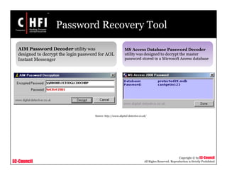 EC-Council
Copyright © by EC-Council
All Rights Reserved. Reproduction is Strictly Prohibited
Password Recovery Tool
AIM Password Decoder utility was
designed to decrypt the login password for AOL
Instant Messenger
MS Access Database Password Decoder
utility was designed to decrypt the master
password stored in a Microsoft Access database
Source: http://www.digital-detective.co.uk/
 
