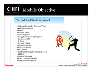 EC-Council
Copyright © by EC-Council
All Rights Reserved. Reproduction is Strictly Prohibited
Module Objective
• Software Computer Forensic Tools
• Visual TimeAnalyzer
• Evidor
• Forensic Sorter
• Directory Snoop
• Decryption Collection Enterprise
• Prodiscover DFT
• R-Tools
• Forensic Toolkit
• EnCase® Forensic
• SIM Card Seizure
• PE Explorer
• Hardware Computer Forensic Tools
• PDBlock
• Firewire Drivedock
• Write Protect Card Reader
• ImageMASSter Solo-3 IT
This module will familiarize you with:
 