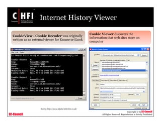 EC-Council
Copyright © by EC-Council
All Rights Reserved. Reproduction is Strictly Prohibited
Internet History Viewer
CookieView - Cookie Decoder was originally
written as an external viewer for Encase or iLook
Cookie Viewer discovers the
information that web sites store on
computer
Source: http://www.digital-detective.co.uk/
 