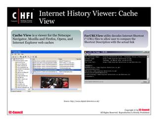EC-Council
Copyright © by EC-Council
All Rights Reserved. Reproduction is Strictly Prohibited
Internet History Viewer: Cache
View
Cache View is a viewer for the Netscape
Navigator, Mozilla and Firefox, Opera, and
Internet Explorer web caches
FavURLView utility decodes Internet Shortcut
(*.URL) files to allow user to compare the
Shortcut Description with the actual link
Source: http://www.digital-detective.co.uk/
 