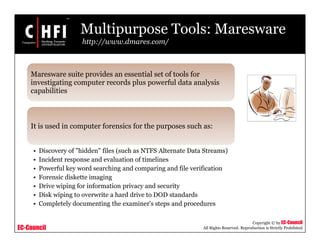 EC-Council
Copyright © by EC-Council
All Rights Reserved. Reproduction is Strictly Prohibited
Multipurpose Tools: Maresware
http://www.dmares.com/
Maresware suite provides an essential set of tools for
investigating computer records plus powerful data analysis
capabilities
It is used in computer forensics for the purposes such as:
• Discovery of "hidden" files (such as NTFS Alternate Data Streams)
• Incident response and evaluation of timelines
• Powerful key word searching and comparing and file verification
• Forensic diskette imaging
• Drive wiping for information privacy and security
• Disk wiping to overwrite a hard drive to DOD standards
• Completely documenting the examiner's steps and procedures
 