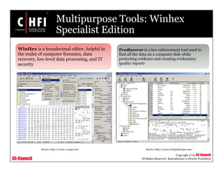 EC-Council
Copyright © by EC-Council
All Rights Reserved. Reproduction is Strictly Prohibited
Multipurpose Tools: Winhex
Specialist Edition
WinHex is a hexadecimal editor, helpful in
the realm of computer forensics, data
recovery, low-level data processing, and IT
security
Prodiscover is a law enforcement tool used to
find all the data on a computer disk while
protecting evidence and creating evidentiary
quality reports
Source: http://www.x-ways.net/ Source: http://www.techpathways.com/
 