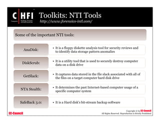 EC-Council
Copyright © by EC-Council
All Rights Reserved. Reproduction is Strictly Prohibited
Toolkits: NTI Tools
http://www.forensics-intl.com/
• It is a floppy diskette analysis tool for security reviews and
to identify data storage pattern anomalies
AnaDisk:
• It is a utility tool that is used to securely destroy computer
data on a disk drive
DiskScrub:
• It captures data stored in the file slack associated with all of
the files on a target computer hard disk drive
GetSlack:
• It determines the past Internet-based computer usage of a
specific computer system
NTA Stealth:
• It is a Hard disk’s bit-stream backup softwareSafeBack 3.0:
Some of the important NTI tools:
 