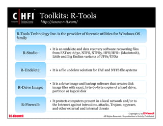 EC-Council
Copyright © by EC-Council
All Rights Reserved. Reproduction is Strictly Prohibited
Toolkits: R-Tools
http://www.r-tt.com/
R-Tools Technology Inc. is the provider of forensic utilities for Windows OS
family
• It is an undelete and data recovery software recovering files
from FAT12/16/32, NTFS, NTFS5, HFS/HFS+ (Macintosh),
Little and Big Endian variants of UFS1/UFS2
R-Studio:
• It is a file undelete solution for FAT and NTFS file systemsR-Undelete:
• It is a drive image and backup software that creates disk
image files with exact, byte-by-byte copies of a hard drive,
partition or logical disk
R-Drive Image:
• It protects computers present in a local network and/or to
the Internet against intrusions, attacks, Trojans, spyware,
and other external and internal threats
R-Firewall:
 