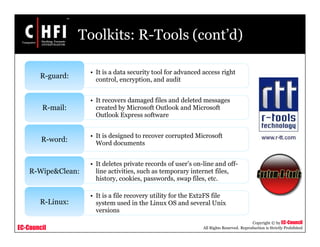 EC-Council
Copyright © by EC-Council
All Rights Reserved. Reproduction is Strictly Prohibited
Toolkits: R-Tools (cont’d)
• It is a data security tool for advanced access right
control, encryption, and audit
R-guard:
• It recovers damaged files and deleted messages
created by Microsoft Outlook and Microsoft
Outlook Express software
R-mail:
• It is designed to recover corrupted Microsoft
Word documents
R-word:
• It deletes private records of user’s on-line and off-
line activities, such as temporary internet files,
history, cookies, passwords, swap files, etc.
R-Wipe&Clean:
• It is a file recovery utility for the Ext2FS file
system used in the Linux OS and several Unix
versions
R-Linux:
 